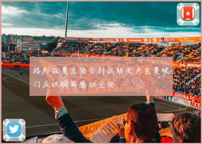 格列兹曼主场告别战助攻卢克曼破门庆祝瞬间感动全场