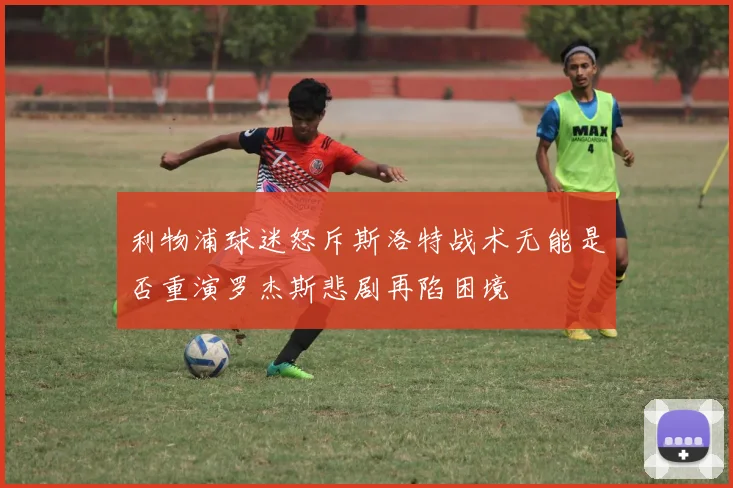 利物浦球迷怒斥斯洛特战术无能是否重演罗杰斯悲剧再陷困境