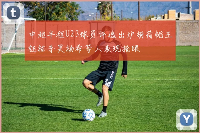 中超半程U23球员评选出炉胡荷韬王钰栋李昊杨希等人表现抢眼
