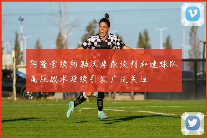 阿隆索续约勒沃库森谈判加速球队高压战术延续引发广泛关注